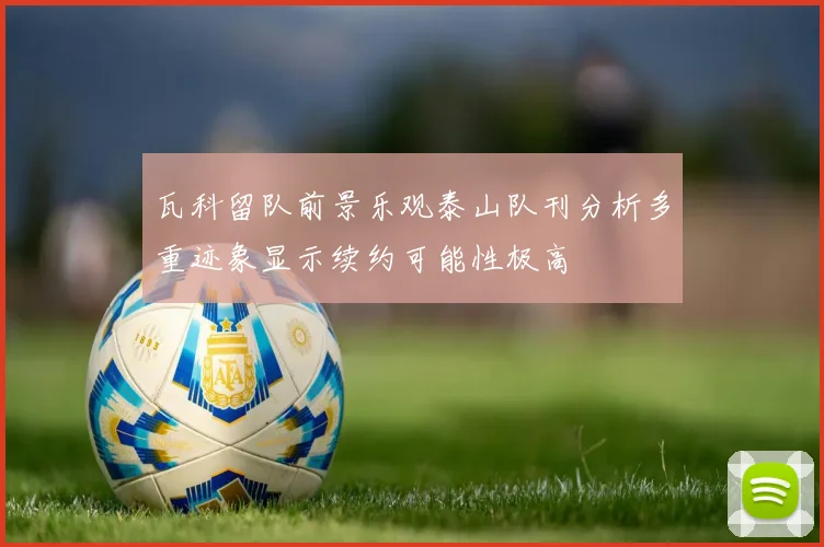 瓦科留队前景乐观泰山队刊分析多重迹象显示续约可能性极高