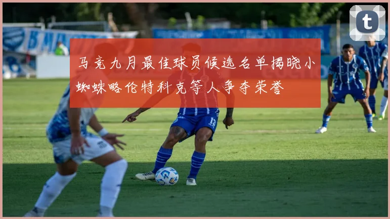 马竞九月最佳球员候选名单揭晓小蜘蛛略伦特科克等人争夺荣誉