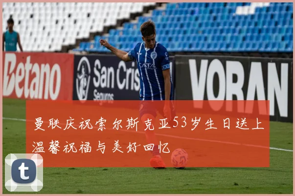曼联庆祝索尔斯克亚53岁生日送上温馨祝福与美好回忆