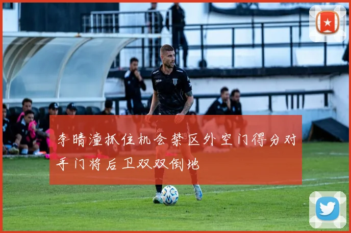 李晴潼抓住机会禁区外空门得分对手门将后卫双双倒地