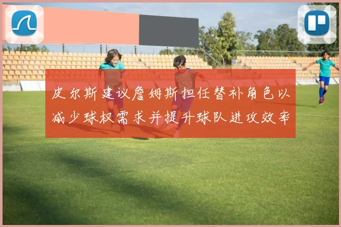 皮尔斯建议詹姆斯担任替补角色以减少球权需求并提升球队进攻效率