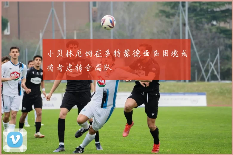 小贝林厄姆在多特蒙德面临困境或将考虑转会离队
