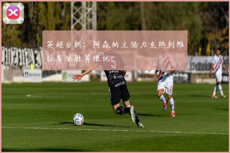 英超分析：阿森纳主场力克热刺维拉客场胜算堪忧