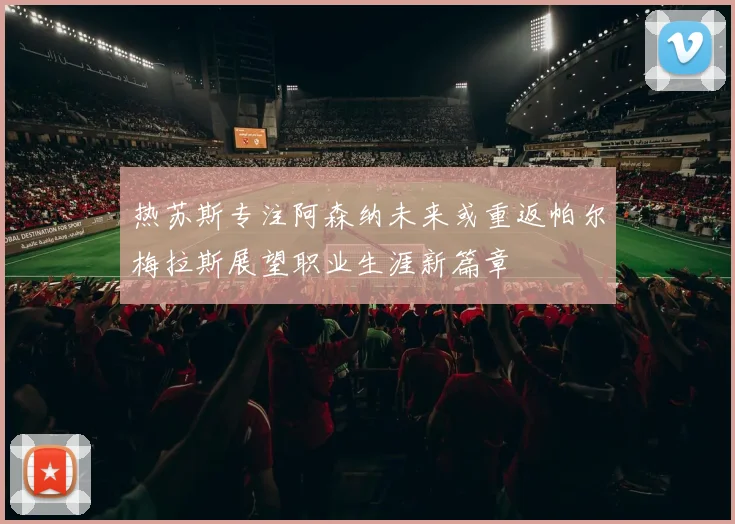 热苏斯专注阿森纳未来或重返帕尔梅拉斯展望职业生涯新篇章