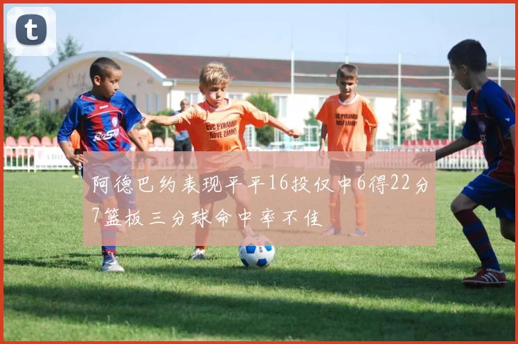 阿德巴约表现平平16投仅中6得22分7篮板三分球命中率不佳
