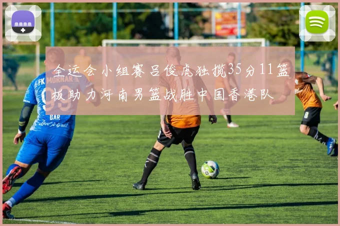 全运会小组赛吕俊虎独揽35分11篮板助力河南男篮战胜中国香港队