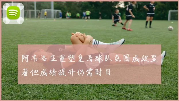 阿韦洛亚重塑皇马球队氛围成效显著但成绩提升仍需时日