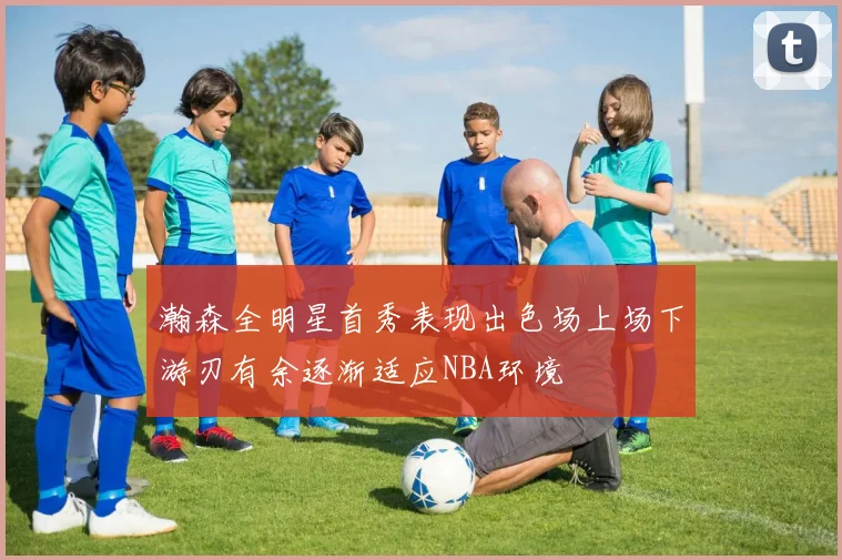 瀚森全明星首秀表现出色场上场下游刃有余逐渐适应NBA环境