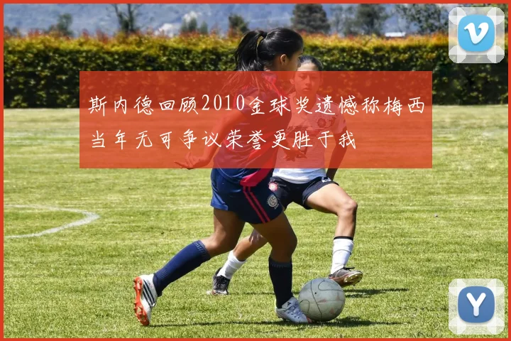 斯内德回顾2010金球奖遗憾称梅西当年无可争议荣誉更胜于我