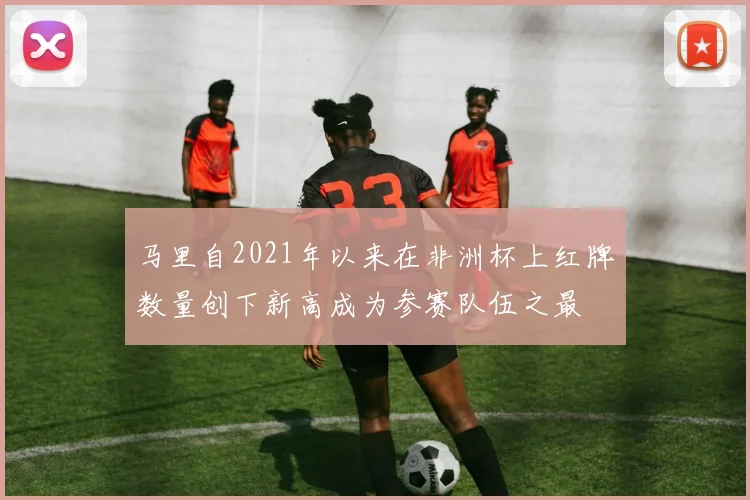 马里自2021年以来在非洲杯上红牌数量创下新高成为参赛队伍之最