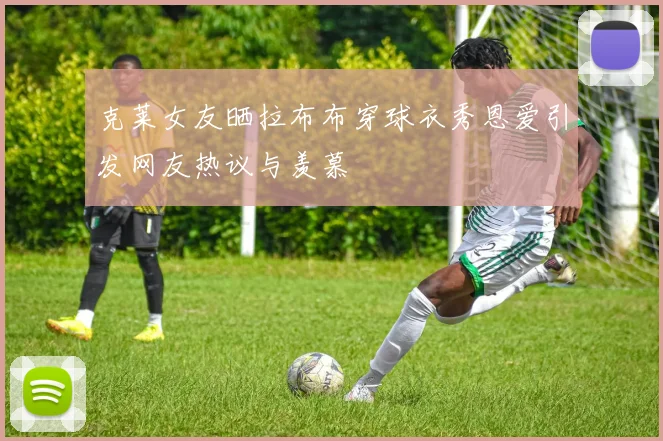 克莱女友晒拉布布穿球衣秀恩爱引发网友热议与羡慕