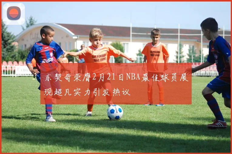 东契奇荣膺2月21日NBA最佳球员展现超凡实力引发热议