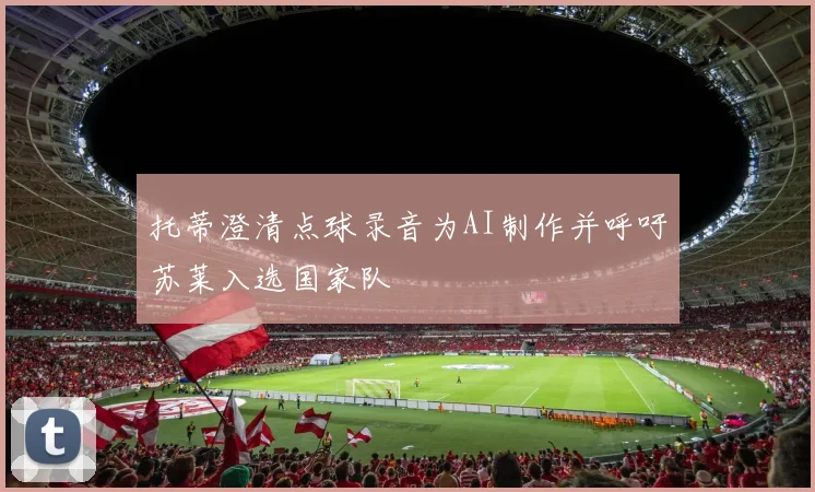 托蒂澄清点球录音为AI制作并呼吁苏莱入选国家队