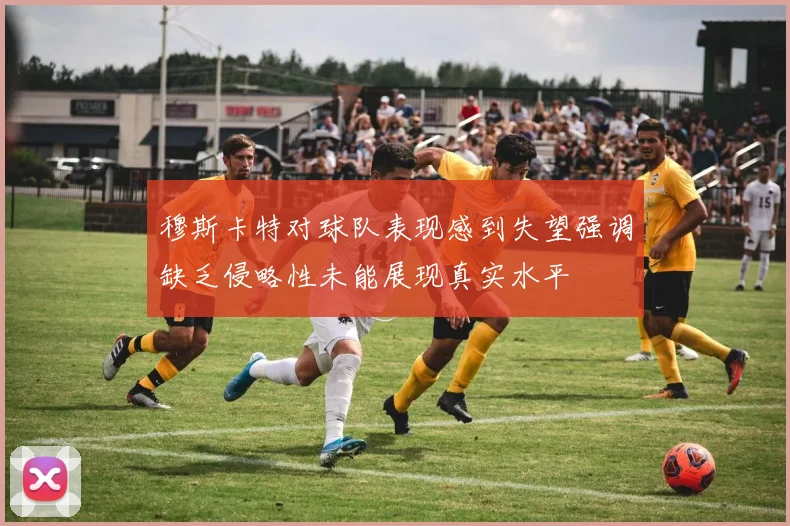 穆斯卡特对球队表现感到失望强调缺乏侵略性未能展现真实水平