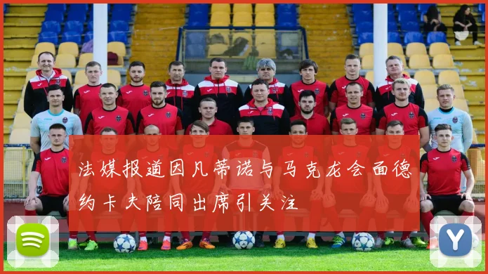 法媒报道因凡蒂诺与马克龙会面德约卡夫陪同出席引关注