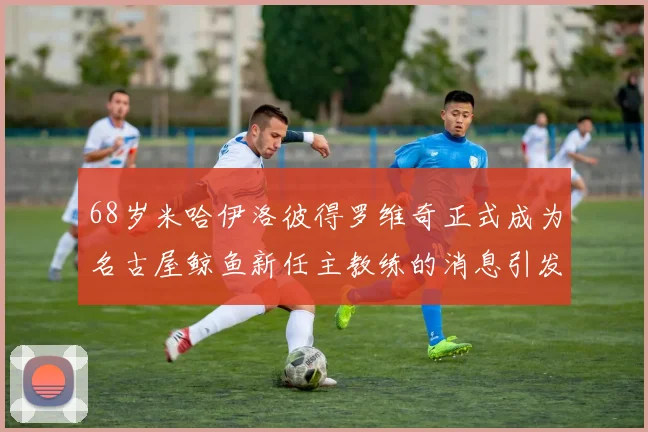 68岁米哈伊洛彼得罗维奇正式成为名古屋鲸鱼新任主教练的消息引发关注