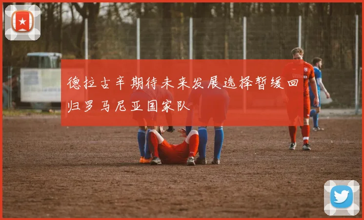 德拉古辛期待未来发展选择暂缓回归罗马尼亚国家队