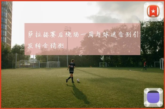 萨拉赫赛后绕场一周与球迷告别引发转会猜测