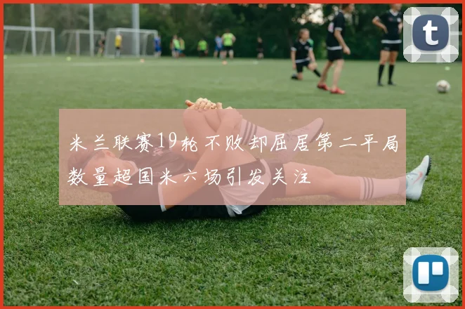 米兰联赛19轮不败却屈居第二平局数量超国米六场引发关注