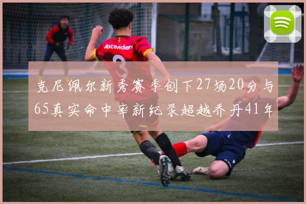 克尼佩尔新秀赛季创下27场20分与65真实命中率新纪录超越乔丹41年历史