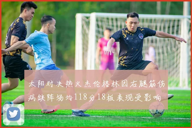 太阳对决热火杰伦格林因右腿筋伤病缺阵场均118分18板表现受影响