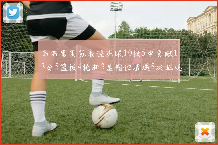 乌布雷复苏表现亮眼10投5中贡献13分5篮板4抢断3盖帽但遭遇5次犯规