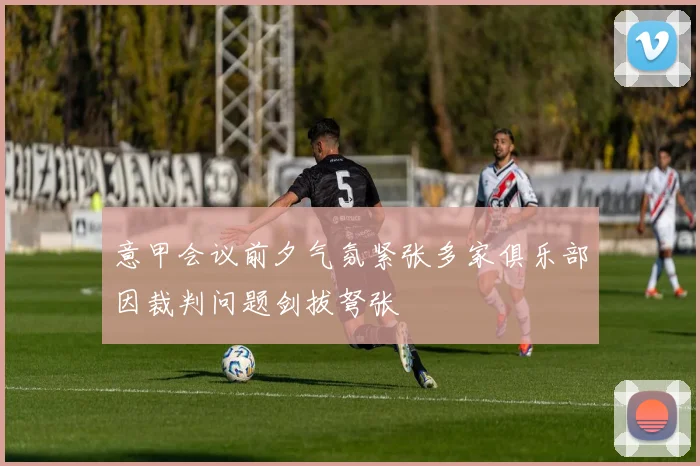 意甲会议前夕气氛紧张多家俱乐部因裁判问题剑拔弩张