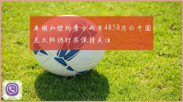 库明加续约勇士两年4850万公牛国王太阳仍对其保持关注